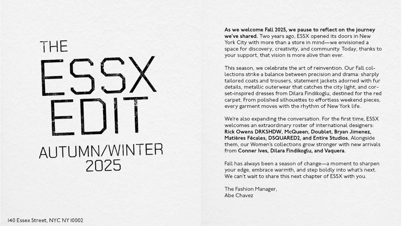 As we step into Fall 2025, ESSX reflects on two years of building a space for discovery, creativity, and community in New York City. This season celebrates reinvention with sharp tailoring, statement outerwear, and red-carpet-ready silhouettes. We’re also expanding our roster, welcoming designers like Rick Owens DRKSHDW, McQueen, Doublet, Bryan Jimenez, Matières Fécales, DSQUARED2, and Entire Studios, alongside fresh arrivals from Conner Ives, Dilara Findikoglu, and Vaquera. Fall is a season of change, and we invite you to explore what’s next at ESSX.